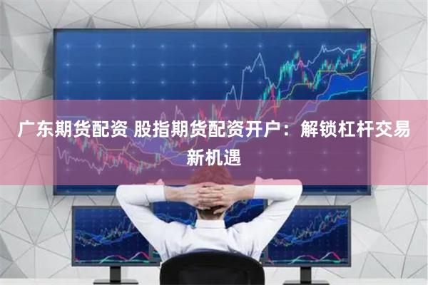 广东期货配资 股指期货配资开户：解锁杠杆交易新机遇