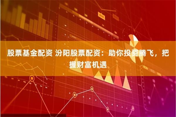 股票基金配资 汾阳股票配资：助你投资腾飞，把握财富机遇