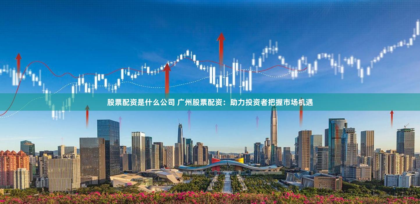 股票配资是什么公司 广州股票配资：助力投资者把握市场机遇