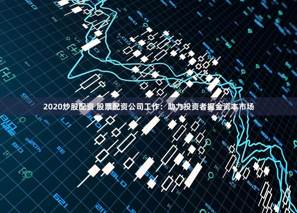 2020炒股配资 股票配资公司工作：助力投资者掘金资本市场