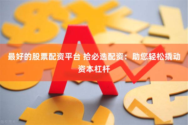 最好的股票配资平台 拾必选配资：助您轻松撬动资本杠杆