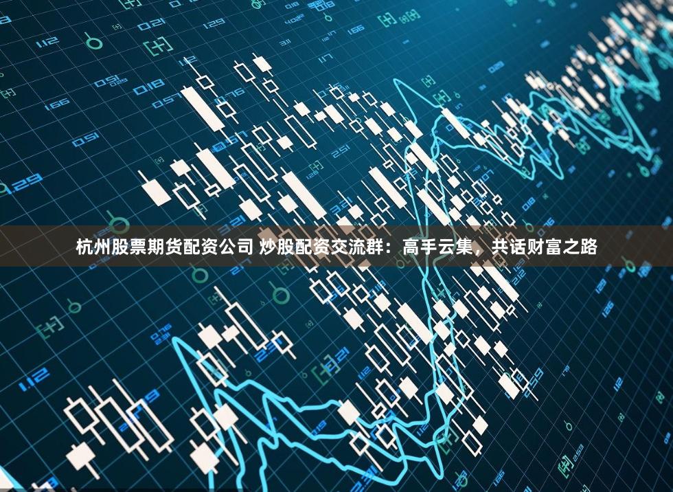 杭州股票期货配资公司 炒股配资交流群：高手云集，共话财富之路